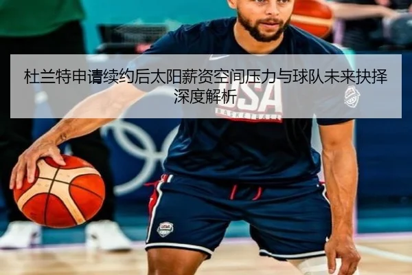 杜兰特申请续约后太阳薪资空间压力与球队未来抉择深度解析